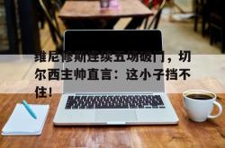 包含维尼修斯连续五场破门，切尔西主帅直言：这小子挡不住！的词条